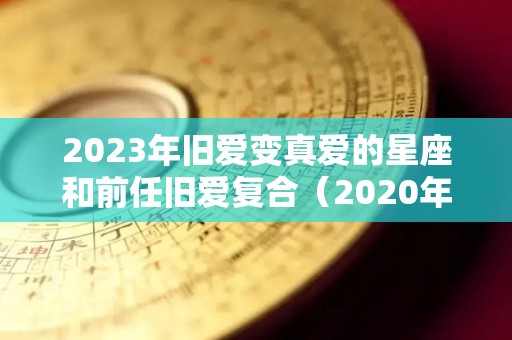 2023年旧爱变真爱的星座和前任旧爱复合（2020年旧爱复合的星座）