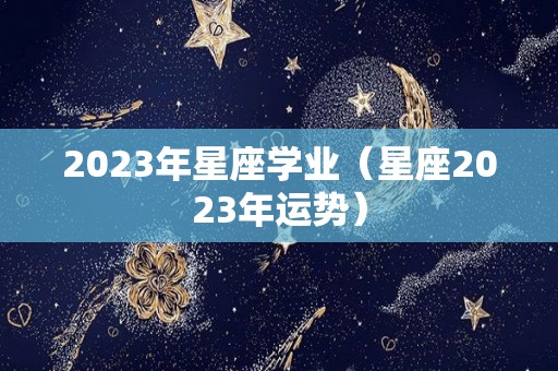 2023年星座学业（星座2023年运势）