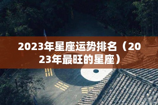 2023年星座运势排名（2023年最旺的星座）