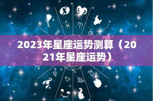 2023年星座运势测算（2021年星座运势）