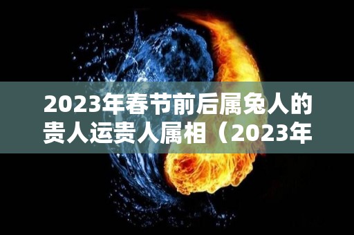 2023年春节前后属兔人的贵人运贵人属相（2023年对属兔的人好不好）