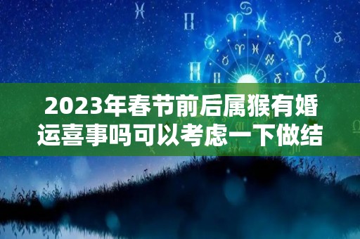 2023年春节前后属猴有婚运喜事吗可以考虑一下做结婚的准备（属猴2023年逄兔年好吗）