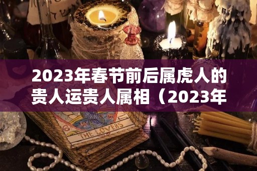 2023年春节前后属虎人的贵人运贵人属相（2023年虎年财运最好的生肖）