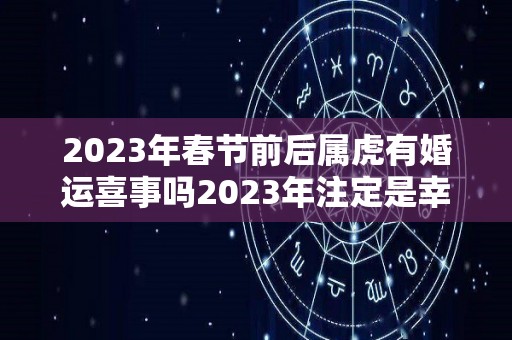 2023年春节前后属虎有婚运喜事吗2023年注定是幸福的年份（2023年属虎的适合结婚吗）