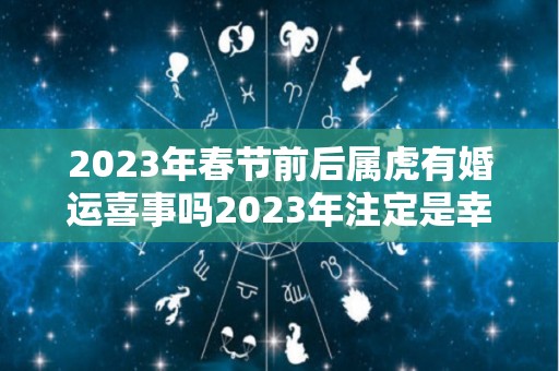 2023年春节前后属虎有婚运喜事吗2023年注定是幸福的年份（2023年属虎结婚好吗）