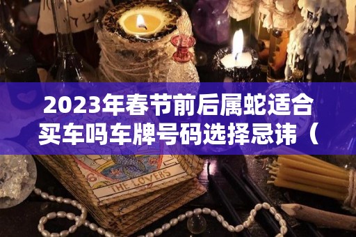 2023年春节前后属蛇适合买车吗车牌号码选择忌讳（属蛇2021年买车提车吉日良辰）