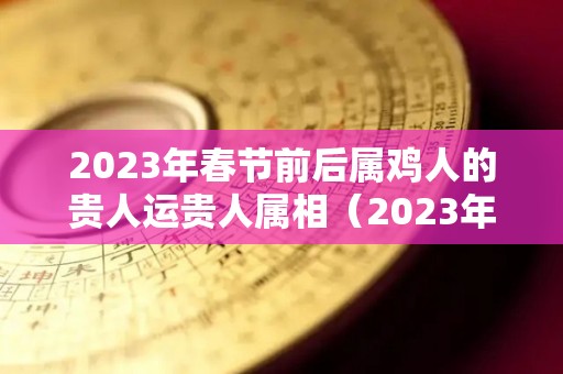 2023年春节前后属鸡人的贵人运贵人属相（2023年属鸡人的命运）