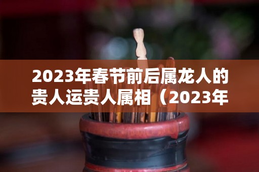 2023年春节前后属龙人的贵人运贵人属相（2023年属龙人的全年运势）