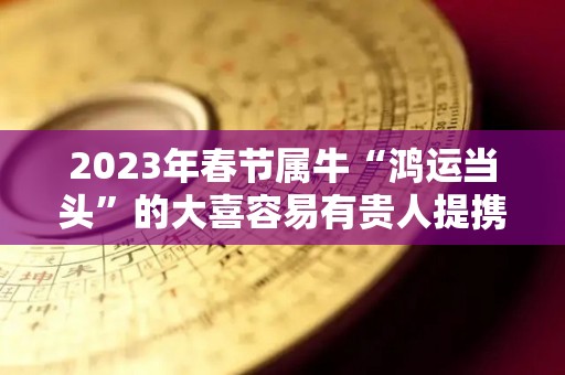 2023年春节属牛“鸿运当头”的大喜容易有贵人提携（2023年属牛的全年运势怎么样）