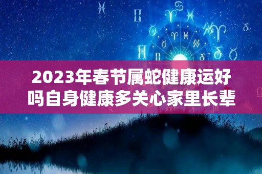 2023年春节属蛇健康运好吗自身健康多关心家里长辈（属蛇运势2023年运势详解）