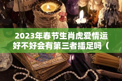 2023年春节生肖虎爱情运好不好会有第三者插足吗（2023属虎感情）