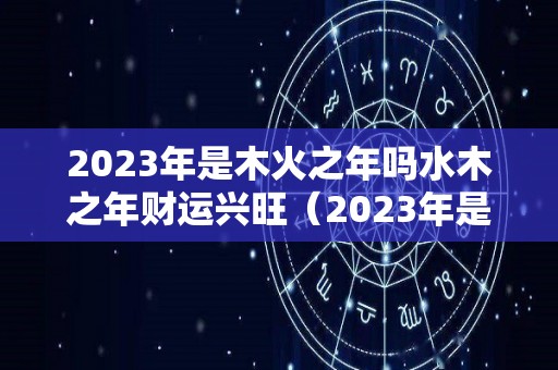 2023年是木火之年吗水木之年财运兴旺（2023年是木命还是火命）