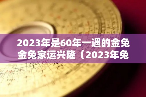 2023年是60年一遇的金兔金兔家运兴隆（2023年兔年命咋样36岁年）