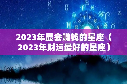 2023年最会赚钱的星座（2023年财运最好的星座）