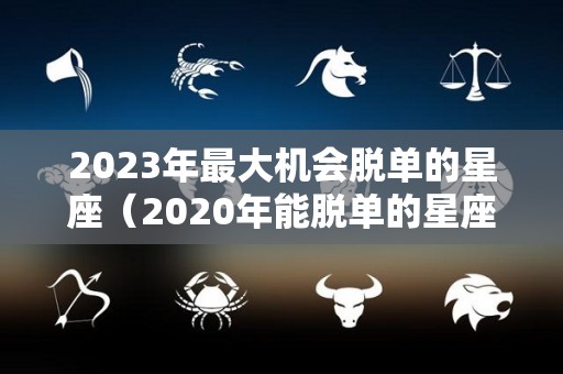 2023年最大机会脱单的星座（2020年能脱单的星座）