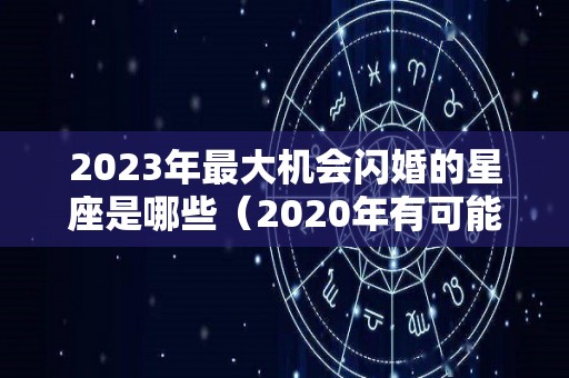 2023年最大机会闪婚的星座是哪些（2020年有可能闪婚的星座是）