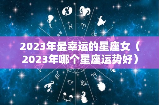 2023年最幸运的星座女（2023年哪个星座运势好）