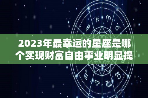 2023年最幸运的星座是哪个实现财富自由事业明显提升（2023年最不顺的星座）