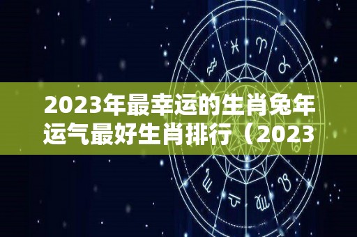 2023年最幸运的生肖兔年运气最好生肖排行（2023年生肖兔全年运程）