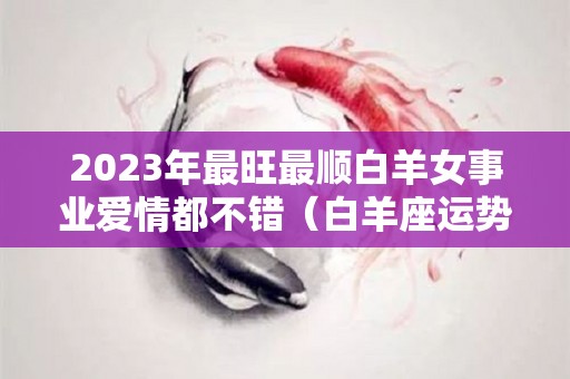 2023年最旺最顺白羊女事业爱情都不错（白羊座运势2023年运势详解）