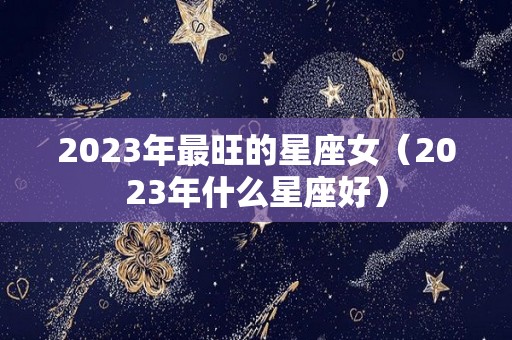 2023年最旺的星座女（2023年什么星座好）