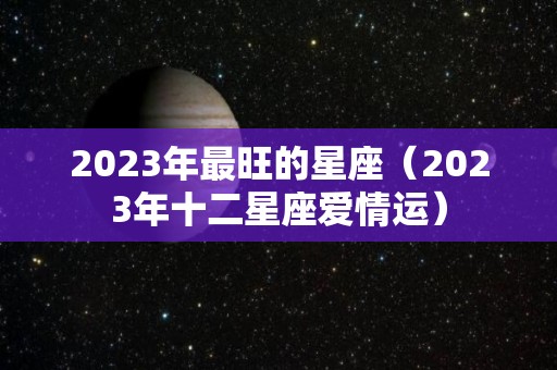 2023年最旺的星座（2023年十二星座爱情运）