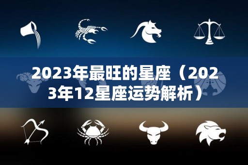 2023年最旺的星座（2023年12星座运势解析）