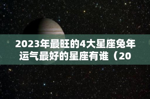 2023年最旺的4大星座兔年运气最好的星座有谁（2023年属兔的全年运势怎么样）