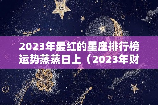 2023年最红的星座排行榜运势蒸蒸日上（2023年财运最好的星座）