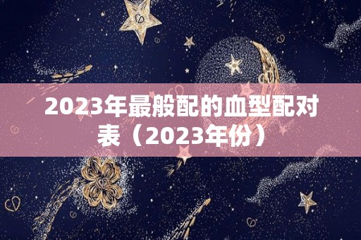 2023年最般配的血型配对表（2023年份）