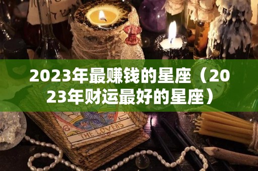 2023年最赚钱的星座（2023年财运最好的星座）