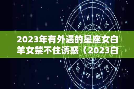 2023年有外遇的星座女白羊女禁不住诱惑（2023白羊座全年运势女）