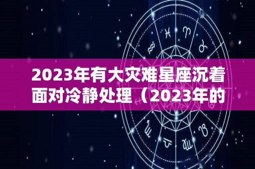 2023年有大灾难星座沉着面对冷静处理（2023年的灾难预言）