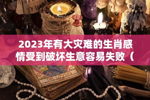 2023年有大灾难的生肖感情受到破坏生意容易失败（2023年灾难需要做什么准备）