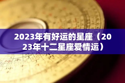 2023年有好运的星座（2023年十二星座爱情运）