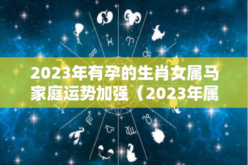 2023年有孕的生肖女属马家庭运势加强（2023年属马人的全年运势女性）