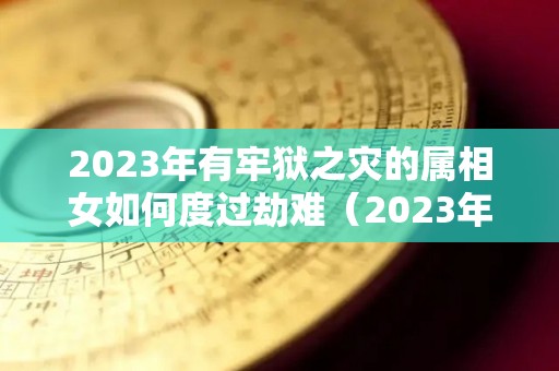 2023年有牢狱之灾的属相女如何度过劫难（2023年有姻缘的女命八字）