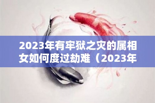 2023年有牢狱之灾的属相女如何度过劫难（2023年犯太岁属相一览表）