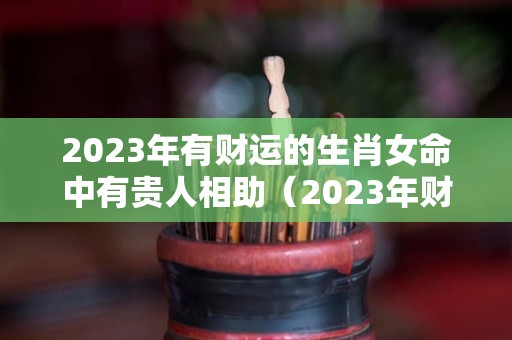 2023年有财运的生肖女命中有贵人相助（2023年财运最火爆的生肖）