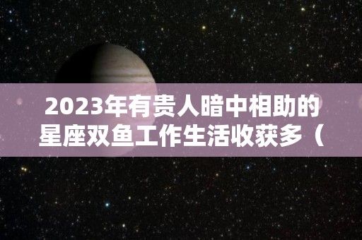 2023年有贵人暗中相助的星座双鱼工作生活收获多（双鱼2021年下半年事业贵人）