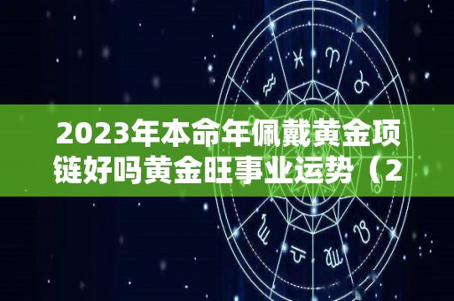 2023年本命年佩戴黄金项链好吗黄金旺事业运势（2023年属兔本命年佩戴什么）