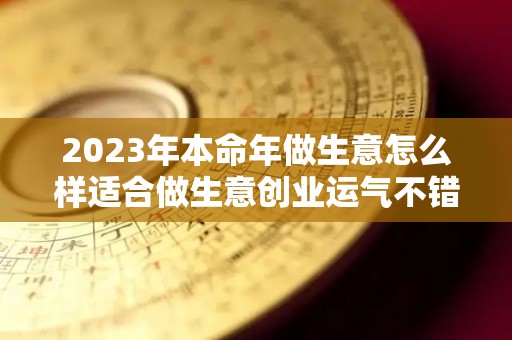 2023年本命年做生意怎么样适合做生意创业运气不错（2023年本命年要注意什么）