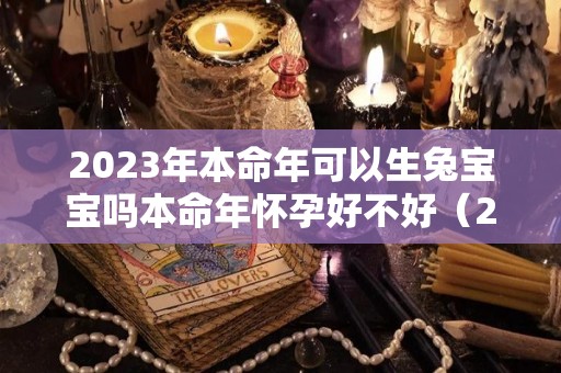 2023年本命年可以生兔宝宝吗本命年怀孕好不好（2023年本命年可以结婚吗）