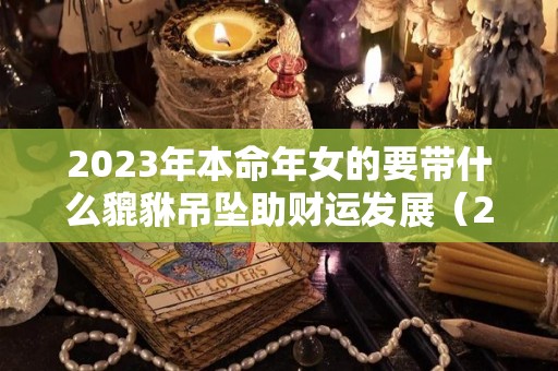 2023年本命年女的要带什么貔貅吊坠助财运发展（2023年本命年犯太岁）