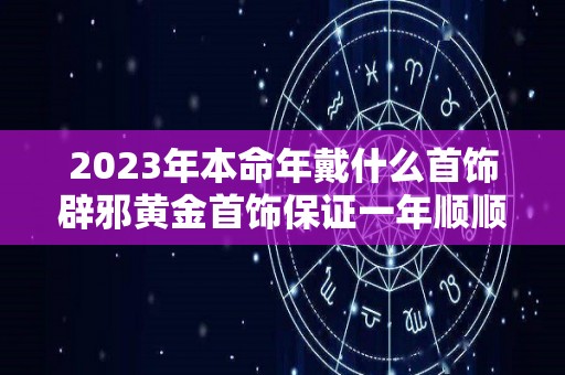 2023年本命年戴什么首饰辟邪黄金首饰保证一年顺顺利利（2023年本命年运势如何）