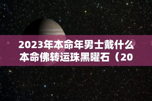 2023年本命年男士戴什么本命佛转运珠黑曜石（2022年本命年男士佩戴什么好）