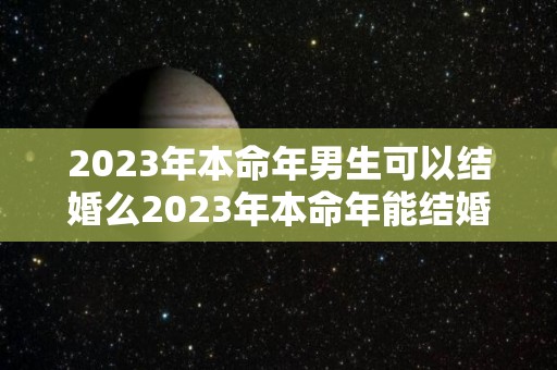 2023年本命年男生可以结婚么2023年本命年能结婚吗（2023年本命年要注意什么）