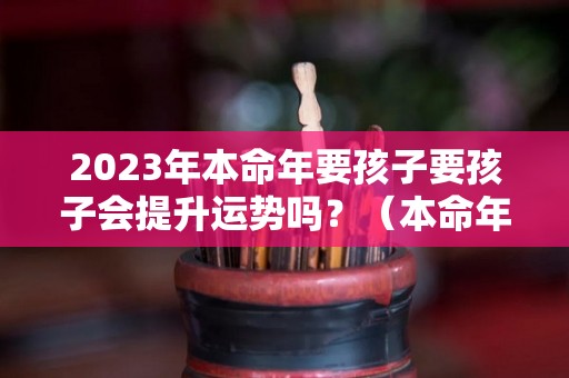 2023年本命年要孩子要孩子会提升运势吗？（本命年要孩子好嘛）