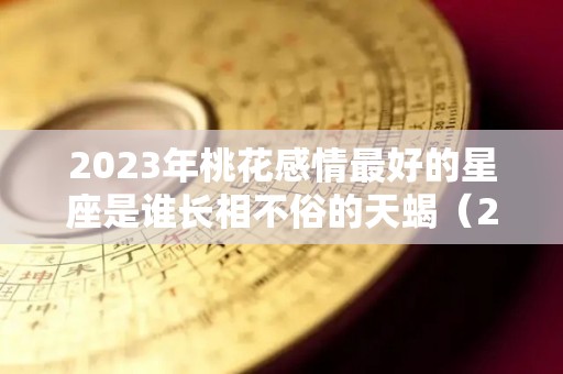 2023年桃花感情最好的星座是谁长相不俗的天蝎（2023年桃花感情最好的星座是谁长相不俗的天蝎座女）