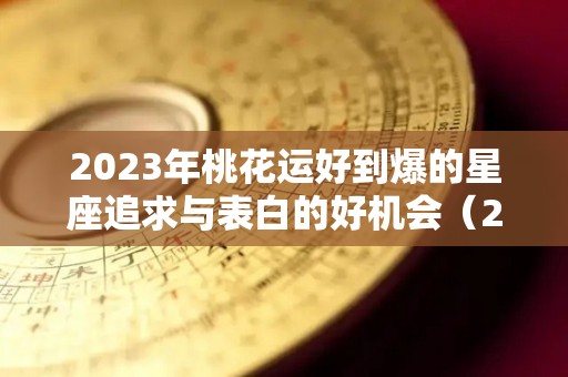 2023年桃花运好到爆的星座追求与表白的好机会（2022年桃花运最好的星座）